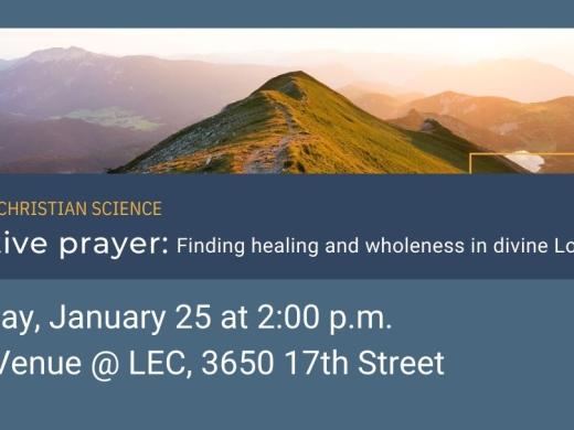 A Talk on Christian Science, Effective Prayer: Finding healing and wholeness in divine Love. Sunday, January 25, 2026 at 2 pm. Location: The Venue @ LEC, 3650 17th Street