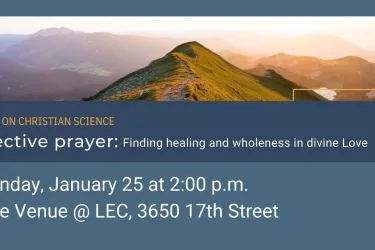 A Talk on Christian Science, Effective Prayer: Finding healing and wholeness in divine Love. Sunday, January 25, 2026 at 2 pm. Location: The Venue @ LEC, 3650 17th Street